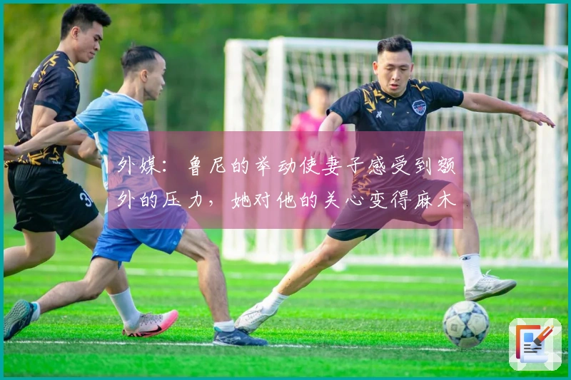 外媒:鲁尼的举动使妻子感受到额外的压力,她对他的关心变得麻木