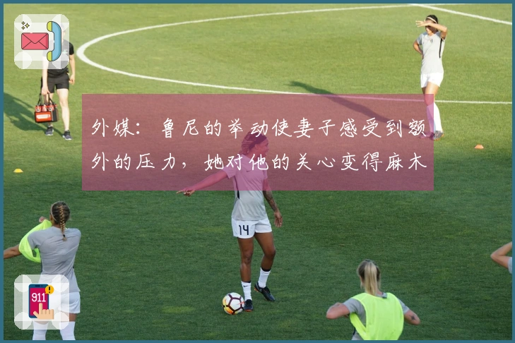 外媒：鲁尼的举动使妻子感受到额外的压力，她对他的关心变得麻木